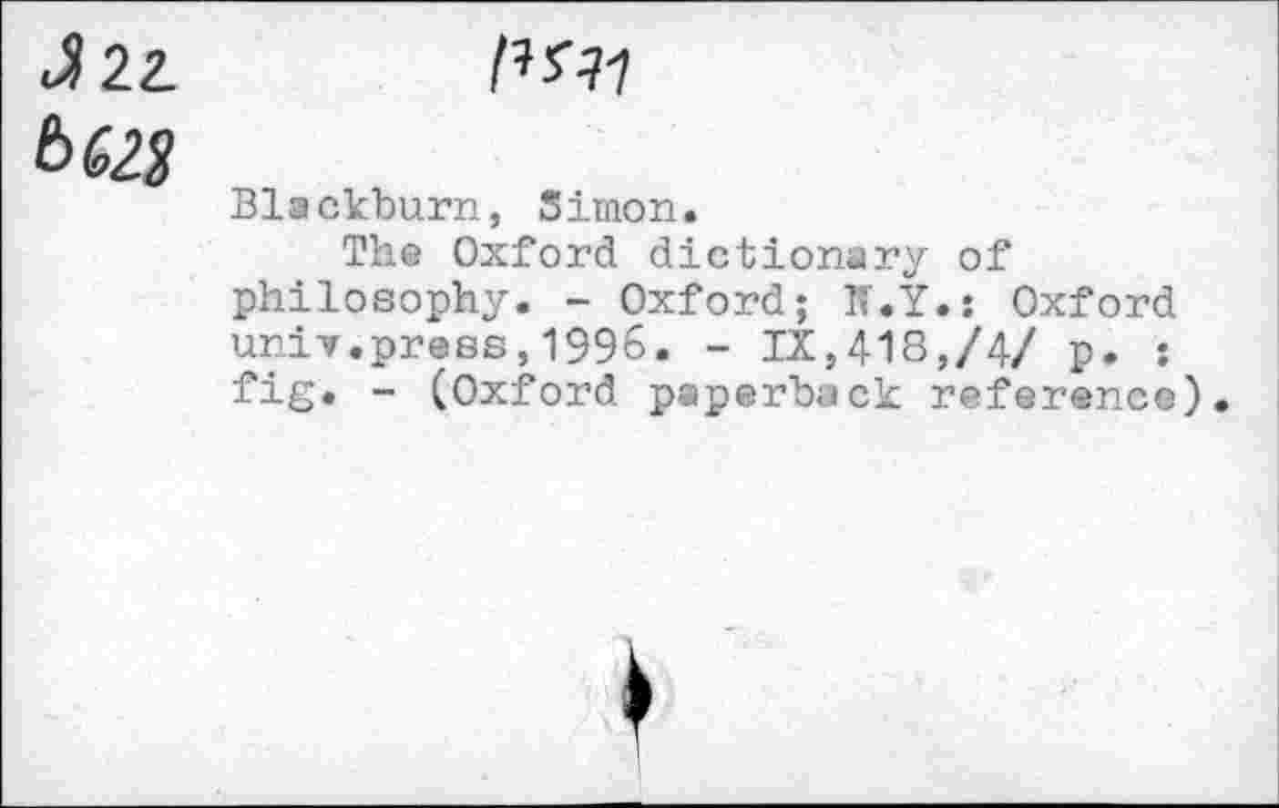 ﻿J 22.
6 62$
Blackburn, Simon.
The Oxford dictionary of philosophy. - Oxford; N.Y.; Oxford unif.press,1996. - IX,418,/4/ p. • fig. - (Oxford paperback reference).